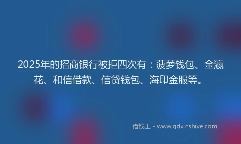 2025年的招商银行被拒四次有：菠萝钱包、金瀛花、和信借款、信贷钱包、海印金服等。