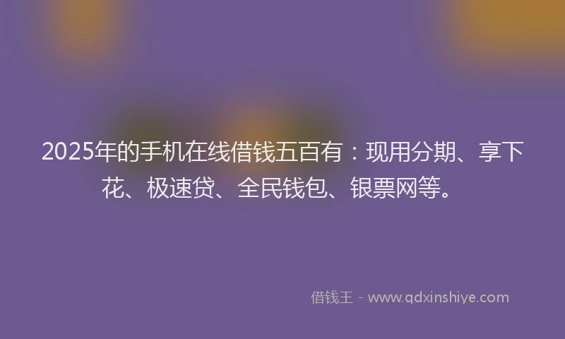 2025年的手机在线借钱五百有：现用分期、享下花、极速贷、全民钱包、银票网等。
