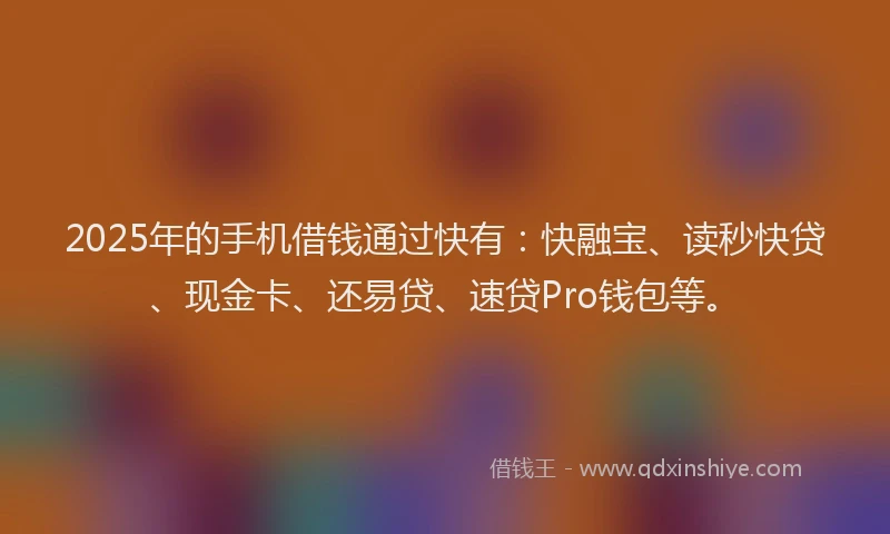 2025年的手机借钱通过快有：快融宝、读秒快贷、现金卡、还易贷、速贷Pro钱包等。