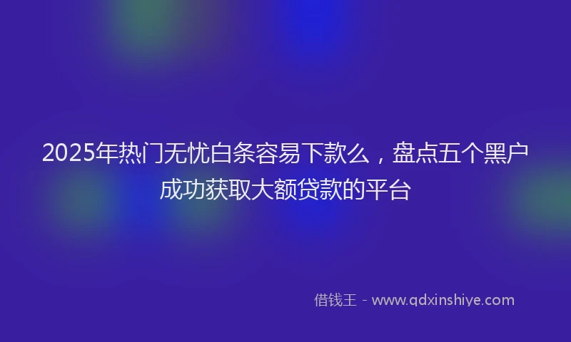 2025年热门无忧白条容易下款么，盘点五个黑户成功获取大额贷款的平台