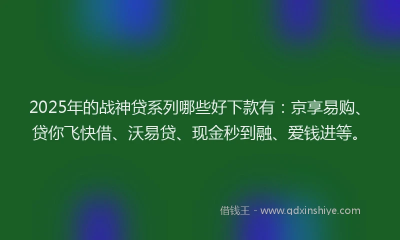 2025年的战神贷系列哪些好下款有：京享易购、贷你飞快借、沃易贷、现金秒到融、爱钱进等。