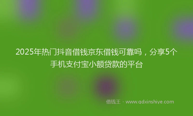 2025年热门抖音借钱京东借钱可靠吗，分享5个手机支付宝小额贷款的平台