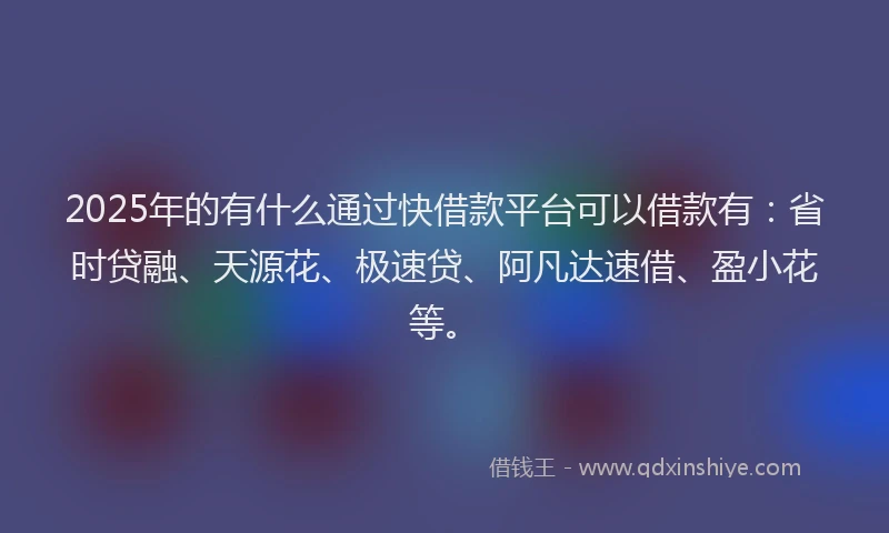 2025年的有什么通过快借款平台可以借款有：省时贷融、天源花、极速贷、阿凡达速借、盈小花等。