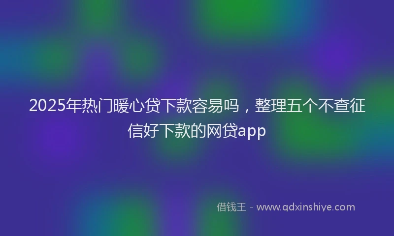 2025年热门暖心贷下款容易吗，整理五个不查征信好下款的网贷app