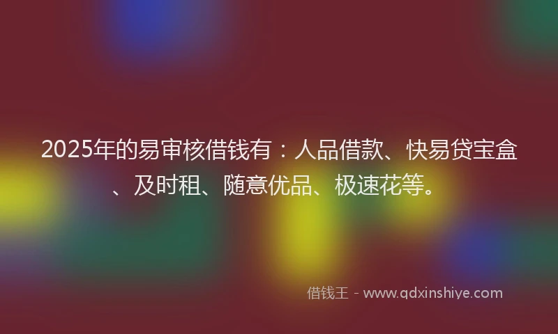 2025年的易审核借钱有：人品借款、快易贷宝盒、及时租、随意优品、极速花等。