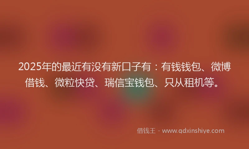 2025年的最近有没有新口子有：有钱钱包、微博借钱、微粒快贷、瑞信宝钱包、只从租机等。