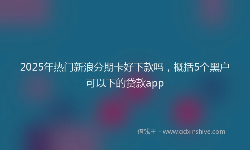 2025年热门新浪分期卡好下款吗，概括5个黑户可以下的贷款app