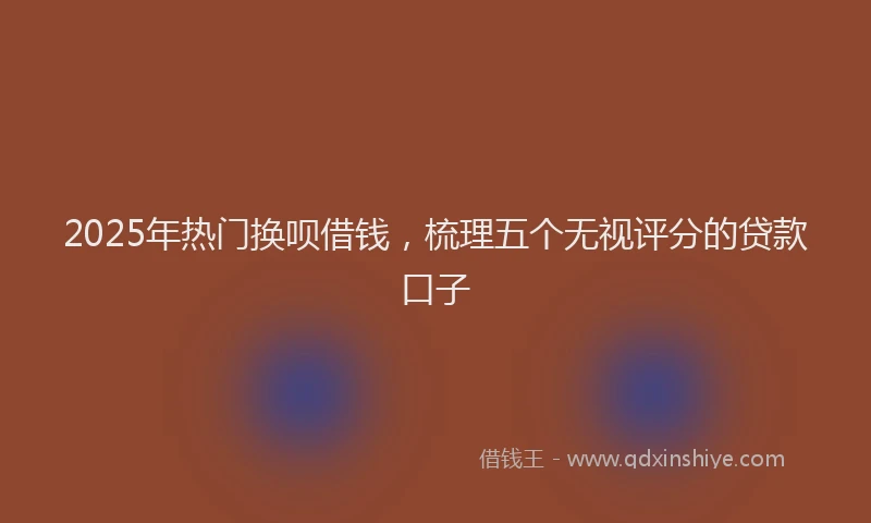 2025年热门换呗借钱，梳理五个无视评分的贷款口子
