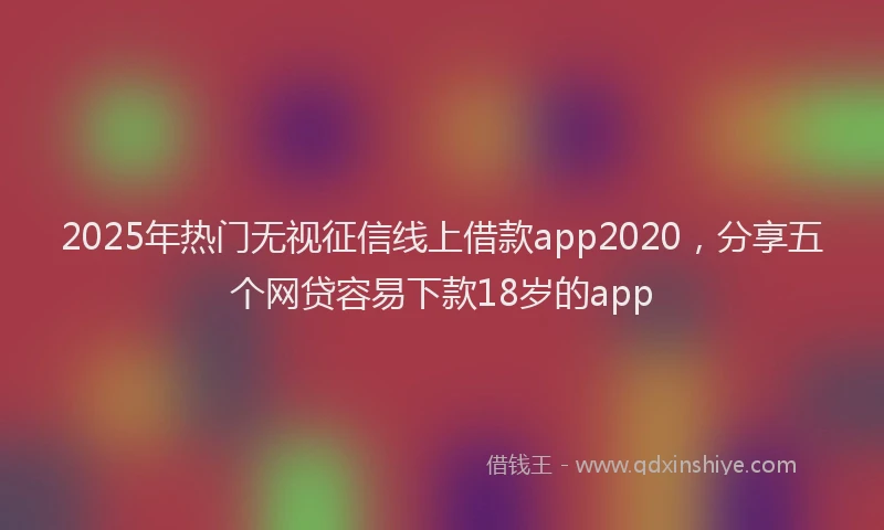 2025年热门无视征信线上借款app2020，分享五个网贷容易下款18岁的app