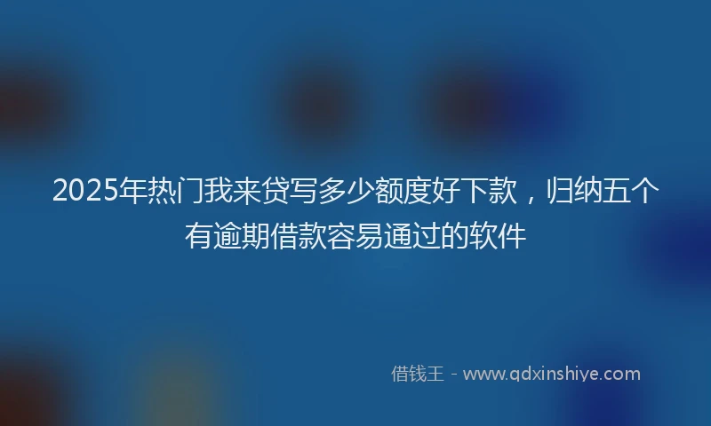2025年热门我来贷写多少额度好下款，归纳五个有逾期借款容易通过的软件
