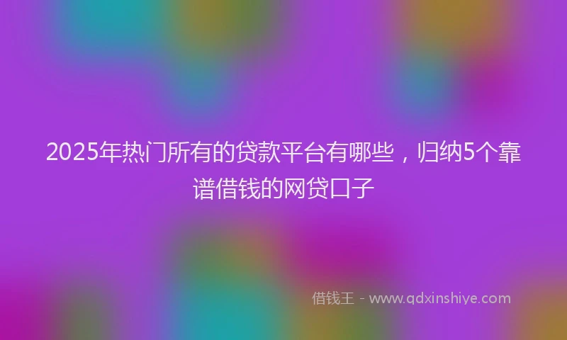 2025年热门所有的贷款平台有哪些，归纳5个靠谱借钱的网贷口子