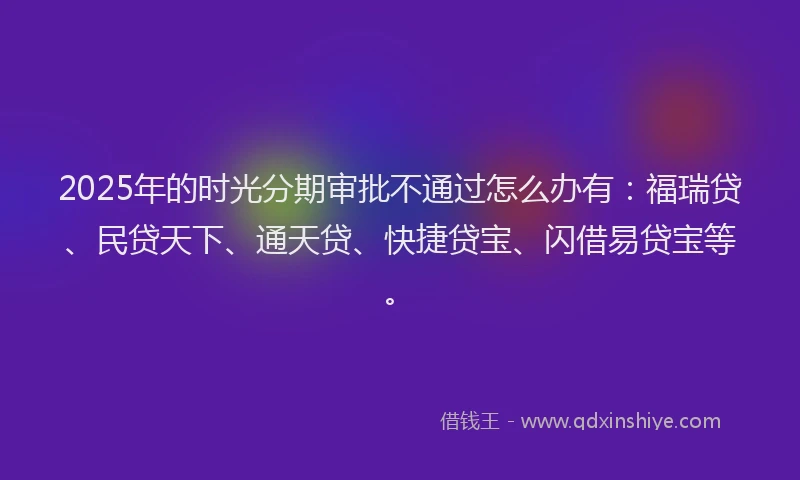 2025年的时光分期审批不通过怎么办有：福瑞贷、民贷天下、通天贷、快捷贷宝、闪借易贷宝等。