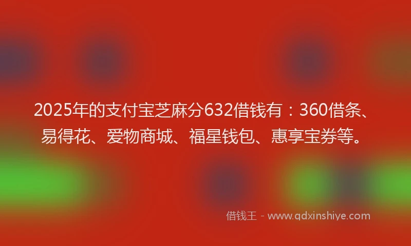 2025年的支付宝芝麻分632借钱有：360借条、易得花、爱物商城、福星钱包、惠享宝券等。