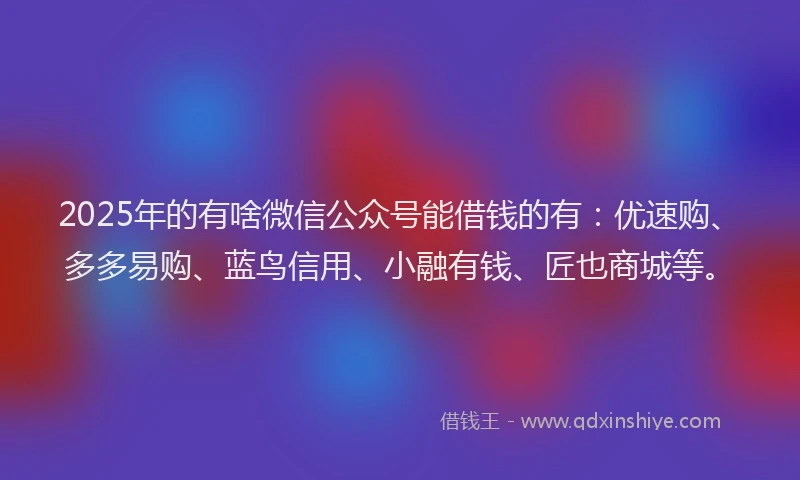 2025年的有啥微信公众号能借钱的有：优速购、多多易购、蓝鸟信用、小融有钱、匠也商城等。