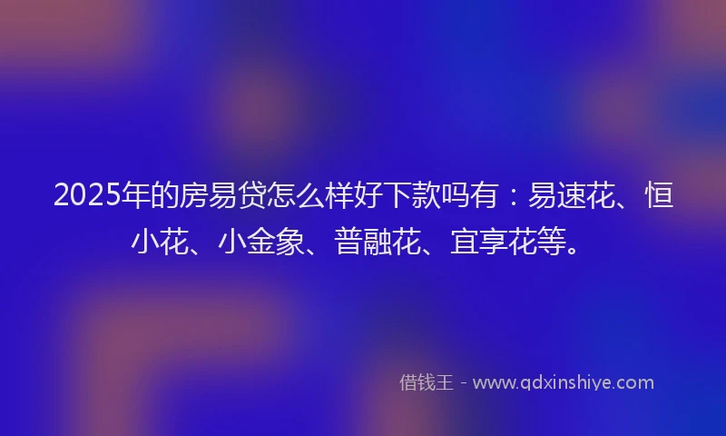 2025年的房易贷怎么样好下款吗有：易速花、恒小花、小金象、普融花、宜享花等。