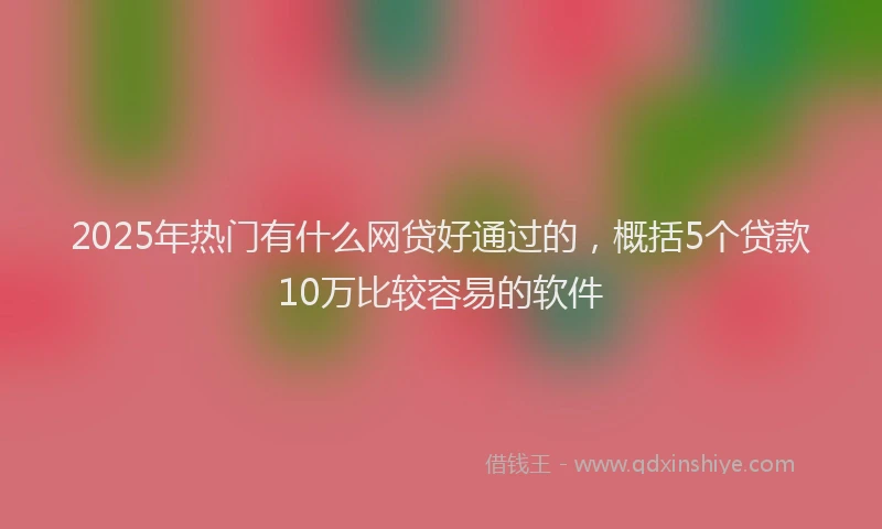 2025年热门有什么网贷好通过的，概括5个贷款10万比较容易的软件