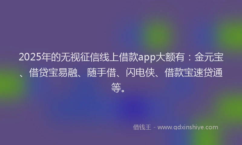 2025年的无视征信线上借款app大额有：金元宝、借贷宝易融、随手借、闪电侠、借款宝速贷通等。
