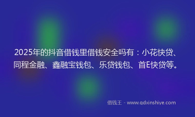 2025年的抖音借钱里借钱安全吗有：小花快贷、同程金融、鑫融宝钱包、乐贷钱包、首E快贷等。