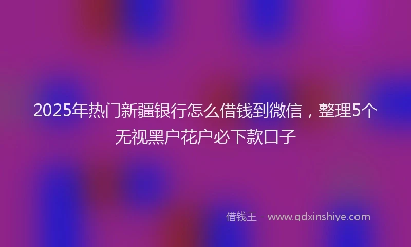 2025年热门新疆银行怎么借钱到微信，整理5个无视黑户花户必下款口子
