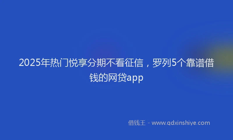 2025年热门悦享分期不看征信，罗列5个靠谱借钱的网贷app