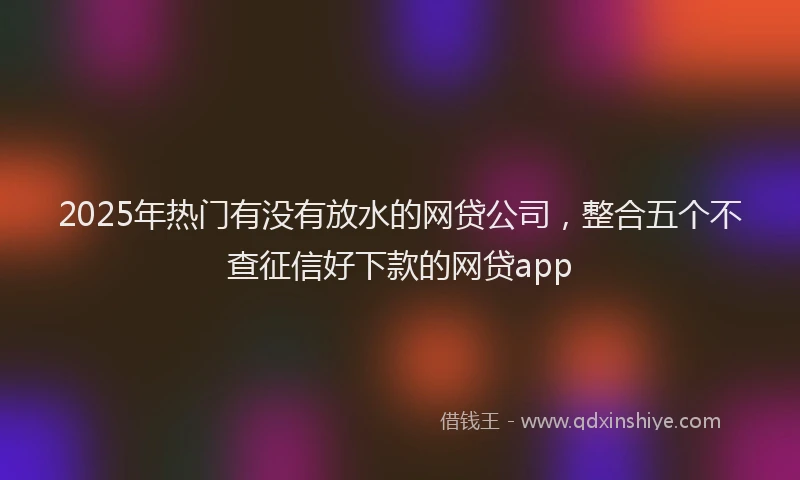 2025年热门有没有放水的网贷公司，整合五个不查征信好下款的网贷app