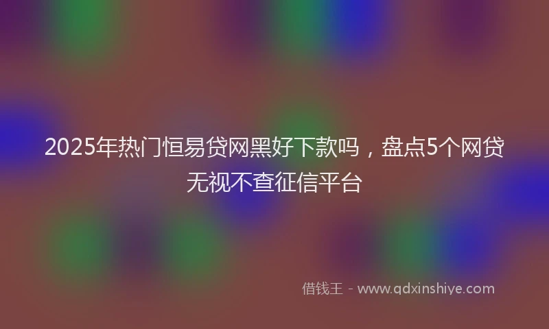 2025年热门恒易贷网黑好下款吗，盘点5个网贷无视不查征信平台