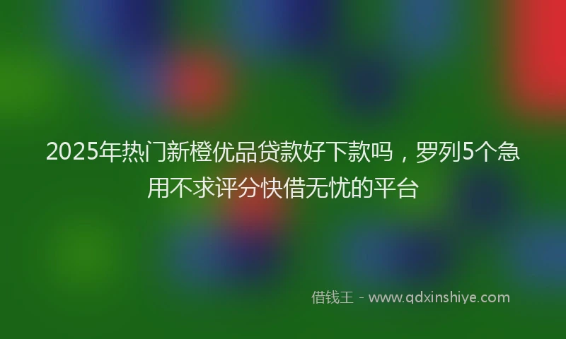 2025年热门新橙优品贷款好下款吗，罗列5个急用不求评分快借无忧的平台