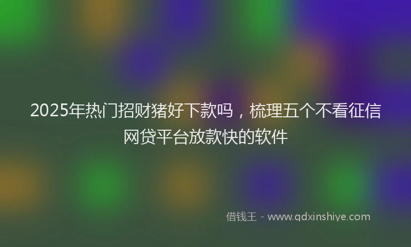 2025年热门招财猪好下款吗，梳理五个不看征信网贷平台放款快的软件