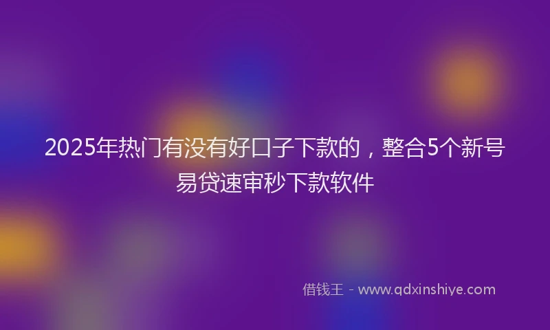 2025年热门有没有好口子下款的，整合5个新号易贷速审秒下款软件