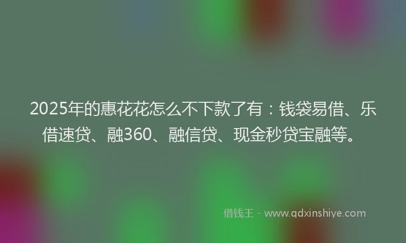 2025年的惠花花怎么不下款了有：钱袋易借、乐借速贷、融360、融信贷、现金秒贷宝融等。