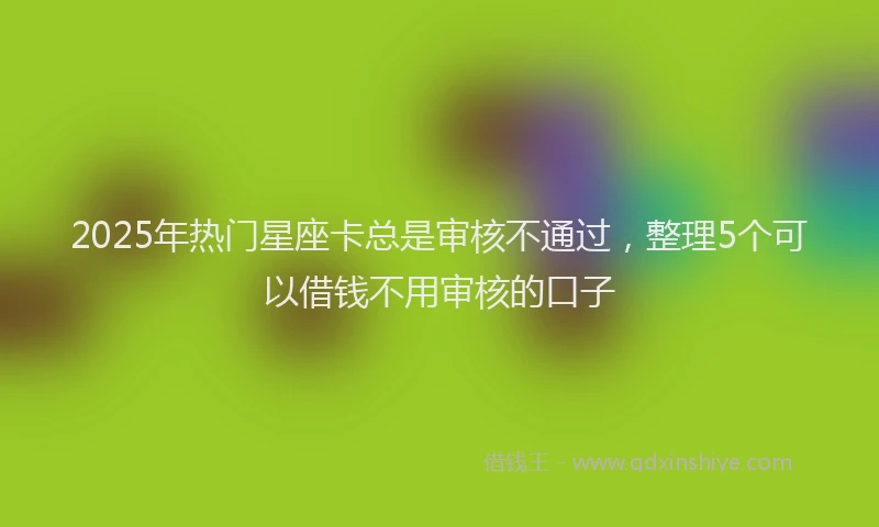 2025年热门星座卡总是审核不通过，整理5个可以借钱不用审核的口子