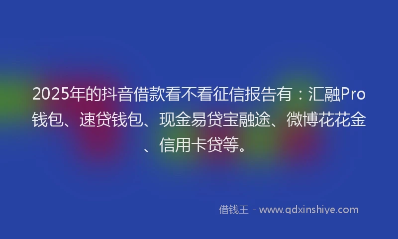 2025年的抖音借款看不看征信报告有：汇融Pro钱包、速贷钱包、现金易贷宝融途、微博花花金、信用卡贷等。