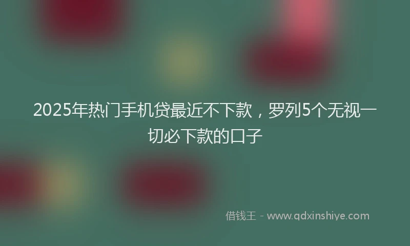 2025年热门手机贷最近不下款，罗列5个无视一切必下款的口子