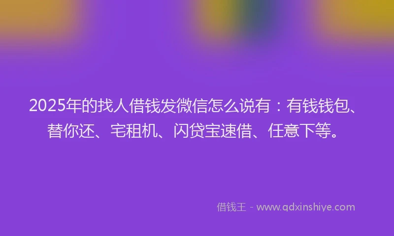 2025年的找人借钱发微信怎么说有：有钱钱包、替你还、宅租机、闪贷宝速借、任意下等。