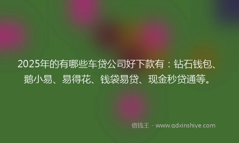2025年的有哪些车贷公司好下款有：钻石钱包、鹅小易、易得花、钱袋易贷、现金秒贷通等。