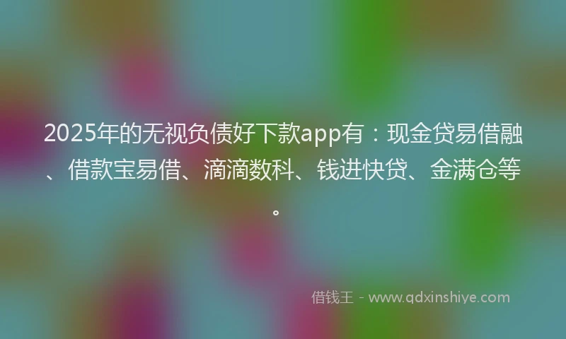 2025年的无视负债好下款app有：现金贷易借融、借款宝易借、滴滴数科、钱进快贷、金满仓等。