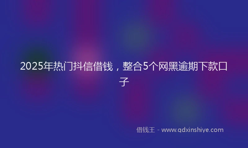2025年热门抖信借钱，整合5个网黑逾期下款口子