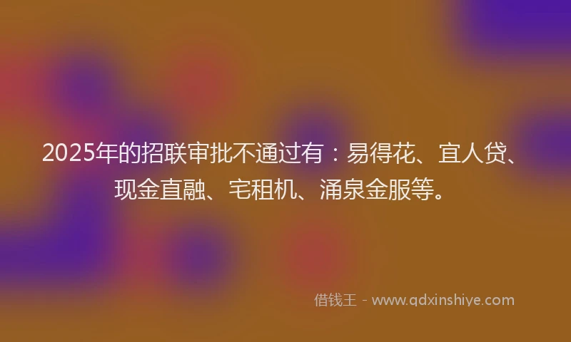 2025年的招联审批不通过有：易得花、宜人贷、现金直融、宅租机、涌泉金服等。