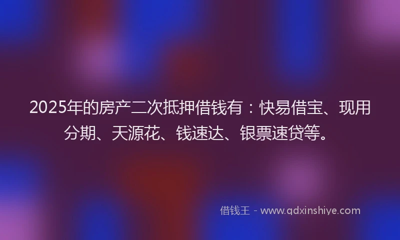 2025年的房产二次抵押借钱有：快易借宝、现用分期、天源花、钱速达、银票速贷等。