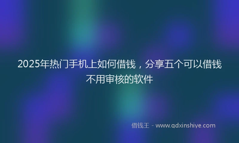 2025年热门手机上如何借钱，分享五个可以借钱不用审核的软件