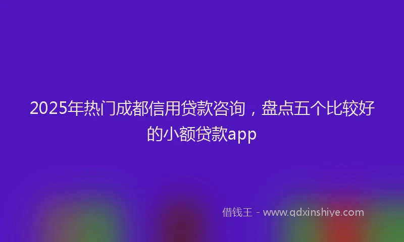 2025年热门成都信用贷款咨询，盘点五个比较好的小额贷款app