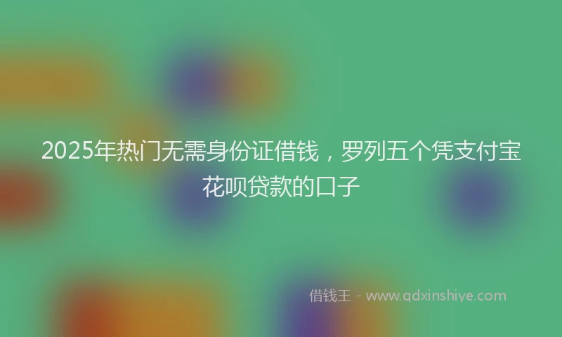 2025年热门无需身份证借钱，罗列五个凭支付宝花呗贷款的口子