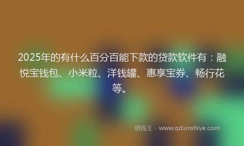 2025年的有什么百分百能下款的贷款软件有：融悦宝钱包、小米粒、洋钱罐、惠享宝券、畅行花等。
