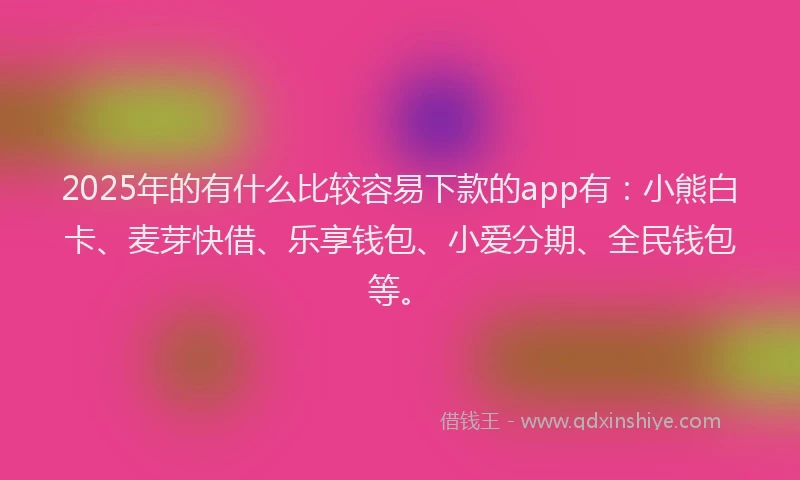 2025年的有什么比较容易下款的app有：小熊白卡、麦芽快借、乐享钱包、小爱分期、全民钱包等。