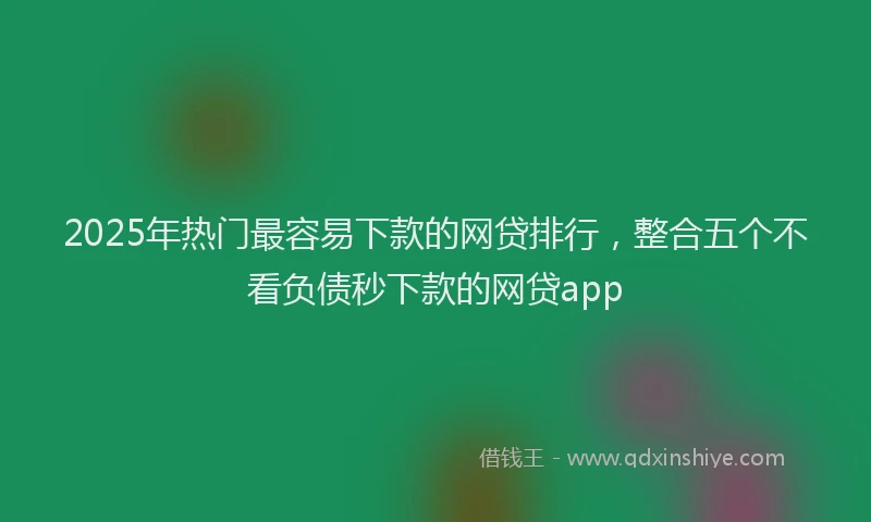 2025年热门最容易下款的网贷排行，整合五个不看负债秒下款的网贷app