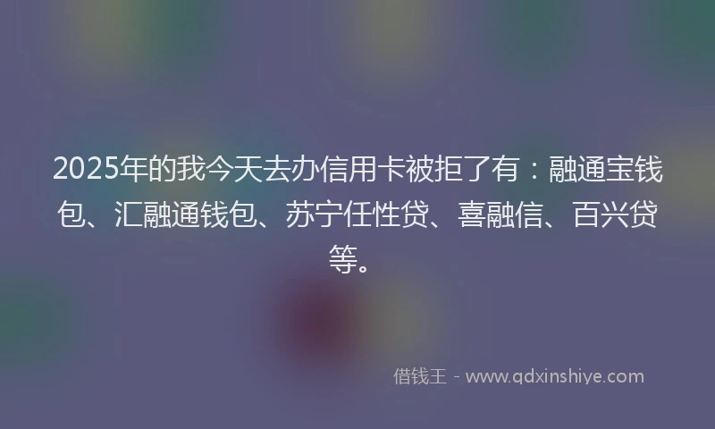 2025年的我今天去办信用卡被拒了有：融通宝钱包、汇融通钱包、苏宁任性贷、喜融信、百兴贷等。