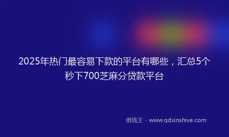 2025年热门最容易下款的平台有哪些，汇总5个秒下700芝麻分贷款平台
