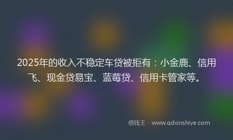 2025年的收入不稳定车贷被拒有：小金鹿、信用飞、现金贷易宝、蓝莓贷、信用卡管家等。