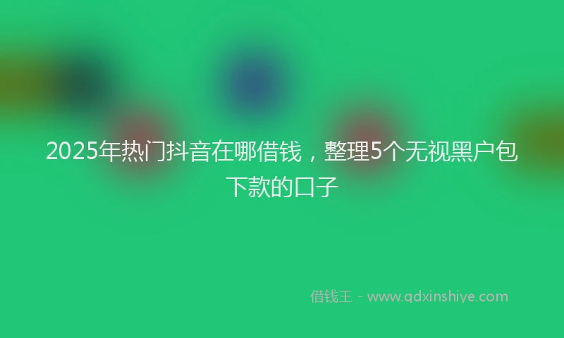2025年热门抖音在哪借钱，整理5个无视黑户包下款的口子