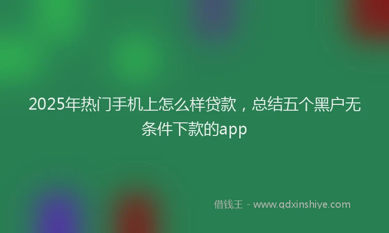2025年热门手机上怎么样贷款，总结五个黑户无条件下款的app